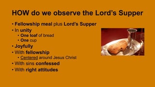 HOW do we observe the Lord’s Supper
• Fellowship meal plus Lord’s Supper
• In unity
• One loaf of bread
• One cup
• Joyfully
• With fellowship
• Centered around Jesus Christ
• With sins confessed
• With right attitudes
 