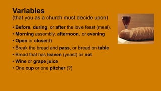 Variables
(that you as a church must decide upon)
• Before, during, or after the love feast (meal).
• Morning assembly, afternoon, or evening
• Open or close(d)
• Break the bread and pass, or bread on table
• Bread that has leaven (yeast) or not
• Wine or grape juice
• One cup or one pitcher (?)
 