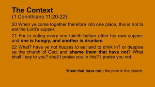 The Context
(1 Corinthians 11:20-22)
20 When ye come together therefore into one place, this is not to
eat the Lord's supper.
21 For in eating every one taketh before other his own supper:
and one is hungry, and another is drunken.
22 What? have ye not houses to eat and to drink in? or despise
ye the church of God, and shame them that have not? What
shall I say to you? shall I praise you in this? I praise you not.
*them that have not : the poor in the church
 