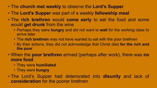 • The church met weekly to observe the Lord’s Supper
• The Lord’s Supper was part of a weekly fellowship meal
• The rich brethren would come early to eat the food and some
would get drunk from the wine
• Perhaps they were hungry and did not want to wait for the working class to
arrive later
• The rich brethren may not have wanted to eat with the poor brethren
• By their actions, they did not acknowledge that Christ died for the rich and
the poor
• When the poor brethren arrived (perhaps after work), there was no
more food
• They were humiliated
• They went hungry
• The Lord’s Supper had deteriorated into disunity and lack of
consideration for the poorer brethren
 
