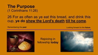 The Purpose
(1 Corinthians 11:26)
26 For as often as ye eat this bread, and drink this
cup, ye do shew the Lord's death till he come.
Remembering the past Looking forward to the future
Rejoicing in
fellowship today
 