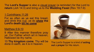 The Lord’s Supper is also a visual prayer (a reminder) for the Lord to
return (Joh 14:3) and bring us to the Wedding Feast (Rev 19:7-9)
1 Corinthians 11:26
For as often as ye eat this bread,
and drink this cup, ye do shew the
Lord's death till he come
Matthew 6:9-10
9 After this manner therefore pray
ye: Our Father which art in heaven,
Hallowed be thy name.
10 Thy kingdom come. Thy will be
done in earth, as it is in heaven.
The Lord’s Supper is a kind of acting
out a prayer for His return.
 