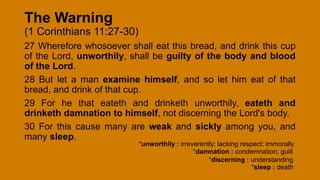 The Warning
(1 Corinthians 11:27-30)
27 Wherefore whosoever shall eat this bread, and drink this cup
of the Lord, unworthily, shall be guilty of the body and blood
of the Lord.
28 But let a man examine himself, and so let him eat of that
bread, and drink of that cup.
29 For he that eateth and drinketh unworthily, eateth and
drinketh damnation to himself, not discerning the Lord's body.
30 For this cause many are weak and sickly among you, and
many sleep.
*unworthily : irreverently; lacking respect; immorally
*damnation : condemnation; guilt
*sleep : death
*discerning : understanding
 