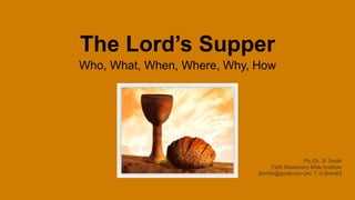The Lord’s Supper
Who, What, When, Where, Why, How
Ptr./Dr. JF Smith
Faith Missionary Bible Institute
jfrsmth@gmail.com [no “i” in jfrsmth]
 