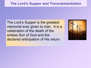The Lord’s Supper and Transubstantiation
The Lord’s Supper is the greatest
memorial ever given to man. It is a
celebration of the death of the
sinless Son of God and the
declared anticipation of His return.
 