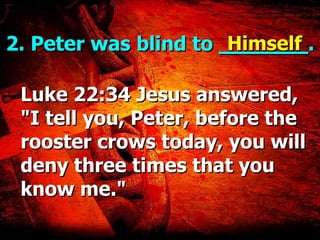 2. Peter was blind to  _______ . Luke 22:34 Jesus answered, "I tell you, Peter, before the rooster crows today, you will deny three times that you know me." Himself 