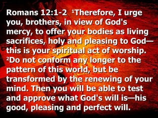 Romans 12:1-2   1 Therefore, I urge you, brothers, in view of God's mercy, to offer your bodies as living sacrifices, holy and pleasing to God—this is your spiritual act of worship.  2 Do not conform any longer to the pattern of this world, but be transformed by the renewing of your mind. Then you will be able to test and approve what God's will is—his good, pleasing and perfect will. 