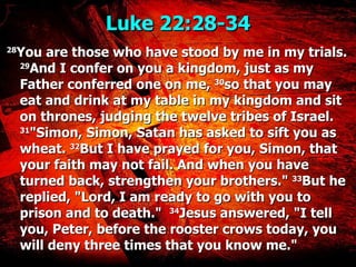 Luke 22:28-34  28 You are those who have stood by me in my trials.  29 And I confer on you a kingdom, just as my Father conferred one on me,  30 so that you may eat and drink at my table in my kingdom and sit on thrones, judging the twelve tribes of Israel.  31 "Simon, Simon, Satan has asked to sift you as wheat.  32 But I have prayed for you, Simon, that your faith may not fail. And when you have turned back, strengthen your brothers."  33 But he replied, "Lord, I am ready to go with you to prison and to death."   34 Jesus answered, "I tell you, Peter, before the rooster crows today, you will deny three times that you know me." 