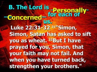 B. The Lord is __________ ___  ____  for each of  us. Luke 22:31-32  31 "Simon, Simon, Satan has asked to sift you as wheat.  32 But I have prayed for you, Simon, that your faith may not fail. And when you have turned back, strengthen your brothers." Personally Concerned 
