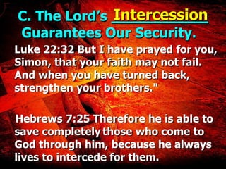 C. The Lord’s  ___________  Guarantees Our Security.  Luke 22:32 But I have prayed for you, Simon, that your faith may not fail. And when you have turned back, strengthen your brothers." Hebrews 7:25 Therefore he is able to save completely   those who come to God through him, because he always lives to intercede for them. Intercession 