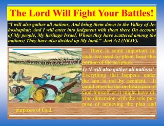The Lord Will Fight Your Battles!
“I will also gather all nations, And bring them down to the Valley of Je-
hoshaphat; And I will enter into judgment with them there On account
of My people, My heritage Israel, Whom they have scattered among the
nations; They have also divided up My land.” Joel 3:2 (NKJV).
There is some important in-
sight we need to glean from this
portion of the scripture.
1) „I will also gather all nations‟
Everything that happens under
the sun is not by accident. It
could ether be the orchestration of
God himself or it might have di-
vine dimension with the sole pur-
pose of achieving the plan and
purposes of God.
 