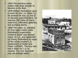 1854-The primitive water system was large enough to become a city dept. 1878-William Mulholland came to work for the L.A. Water Co. He worked his way up and at 31 became superintendent, he oversaw 300 miles of mains, reservoirs, infiltration galleries, and pumping plants. 1889-The water co. installed it’s first water meter under Mulholland’s supervision. Frederick Eaton was elected mayor of L.A., and appointed his friend, Mulholland as super. Of the newly-created L.A. Department of Water and Power (LADWP). The two men had a vision for L.A. to expand. The only downside was not enough water.  