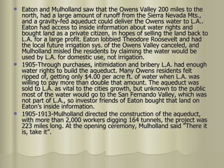 Eaton and Mulholland saw that the Owens Valley 200 miles to the north, had a large amount of runoff from the Sierra Nevada Mts., and a gravity-fed aqueduct could deliver the Owens water to L.A.. Eaton had access to inside information about water rights and bought land as a private citizen, in hopes of selling the land back to L.A. for a large profit. Eaton lobbied Theodore Roosevelt and had the local future irrigation sys. of the Owens Valley canceled, and Mulholland misled the residents by claiming the water would be used by L.A. for domestic use, not irrigation. 1905-Through purchases, intimidation and bribery L.A. had enough water rights to build the aqueduct. Many Owens residents felt ripped of, getting only $4.00 per acre ft. of water when L.A. was willing to pay more than double that amount. The aqueduct was sold to L.A. as vital to the cities growth, but unknown to the public most of the water would go to the San Fernando Valley, which was not part of L.A., so investor friends of Eaton bought that land on Eaton’s inside information.  1905-1913-Mulholland directed the construction of the aqueduct, with more than 2,000 workers digging 164 tunnels, the project was 223 miles long. At the opening ceremony, Mulholland said “There it is, take it”.  