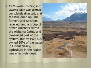 1924-Water coming into Owens Lake was almost completely diverted, and the lake dried up. The farmers and ranchers rebelled, and a group of armed ranchers seized the Alabama Gates, and dynamited part of the system. But by 1928 L.A. owned 90% of the water in Owens Valley, agriculture in the region was effectively dead.  