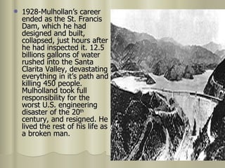 1928-Mulhollan’s career ended as the St. Francis Dam, which he had designed and built, collapsed, just hours after he had inspected it. 12.5 billions gallons of water rushed into the Santa Clarita Valley, devastating everything in it’s path and killing 450 people. Mulholland took full responsibility for the worst U.S. engineering disaster of the 20 th  century, and resigned. He lived the rest of his life as a broken man.  