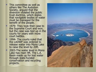 This committee as well as others like The Audubon Society, argued that the diversion violated the public trust doctrine, which states that navigable bodies of water must be managed for the benefit of the people. 1979- They took their case to the Supreme Court and won, but the case was tied up in the courts for years with more court battles. 1994- The courts ruled that the LADWP was ordered to release water into Mono Lake to raise the level by 20ft. 2003-The water level in Mono Lake has risen 9ft. The L.A. Basin made up for lost water through state-funded conservation and recycling projects.  