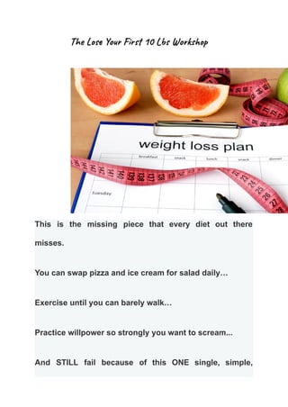 The Lose Your First 10 Lbs Workshop
This is the missing piece that every diet out there
misses.
You can swap pizza and ice cream for salad daily…
Exercise until you can barely walk…
Practice willpower so strongly you want to scream...
And STILL fail because of this ONE single, simple,
 