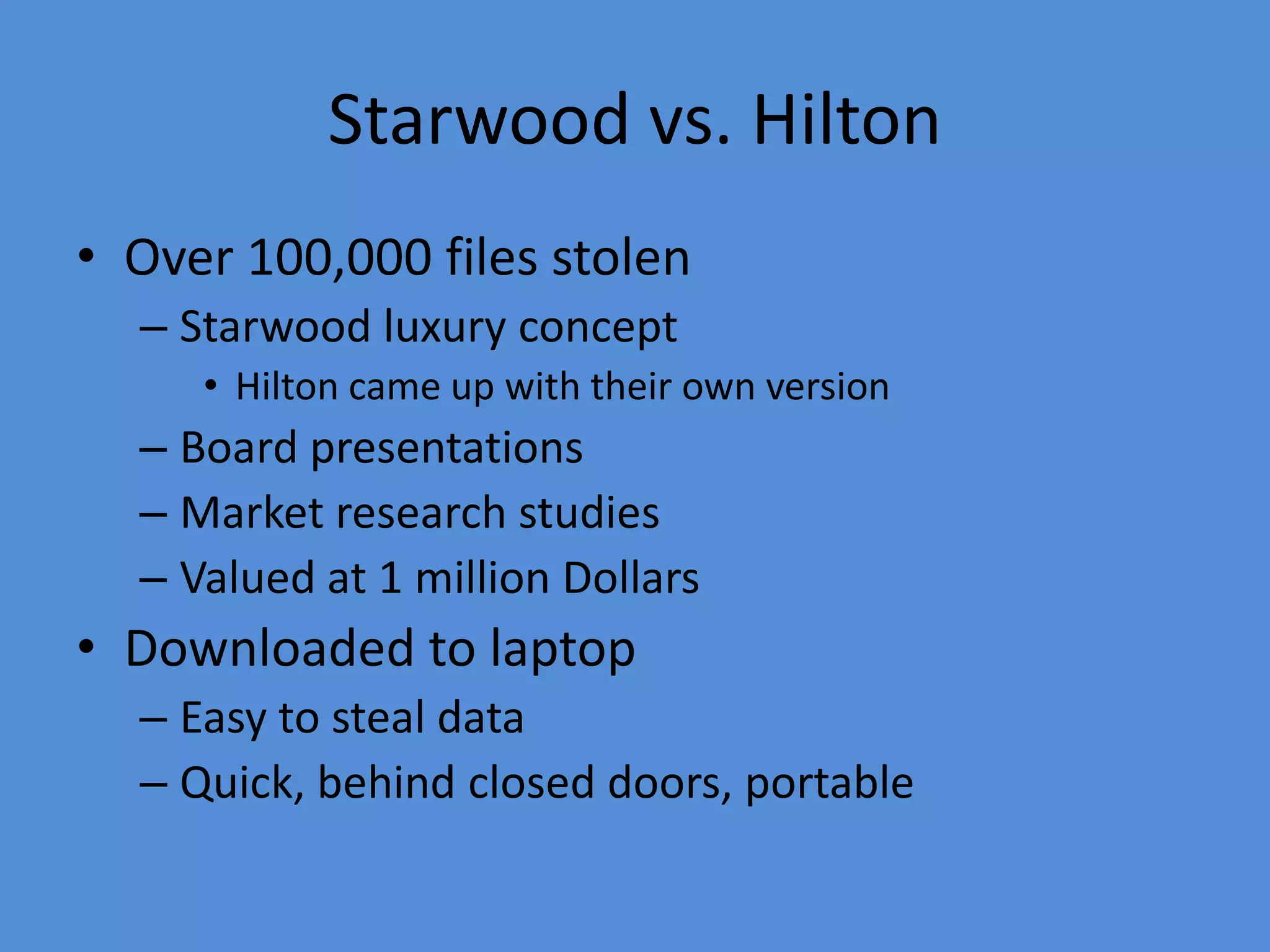 Starwood vs. Hilton
• Over 100,000 files stolen
– Starwood luxury concept
• Hilton came up with their own version
– Board presentations
– Market research studies
– Valued at 1 million Dollars
• Downloaded to laptop
– Easy to steal data
– Quick, behind closed doors, portable
 