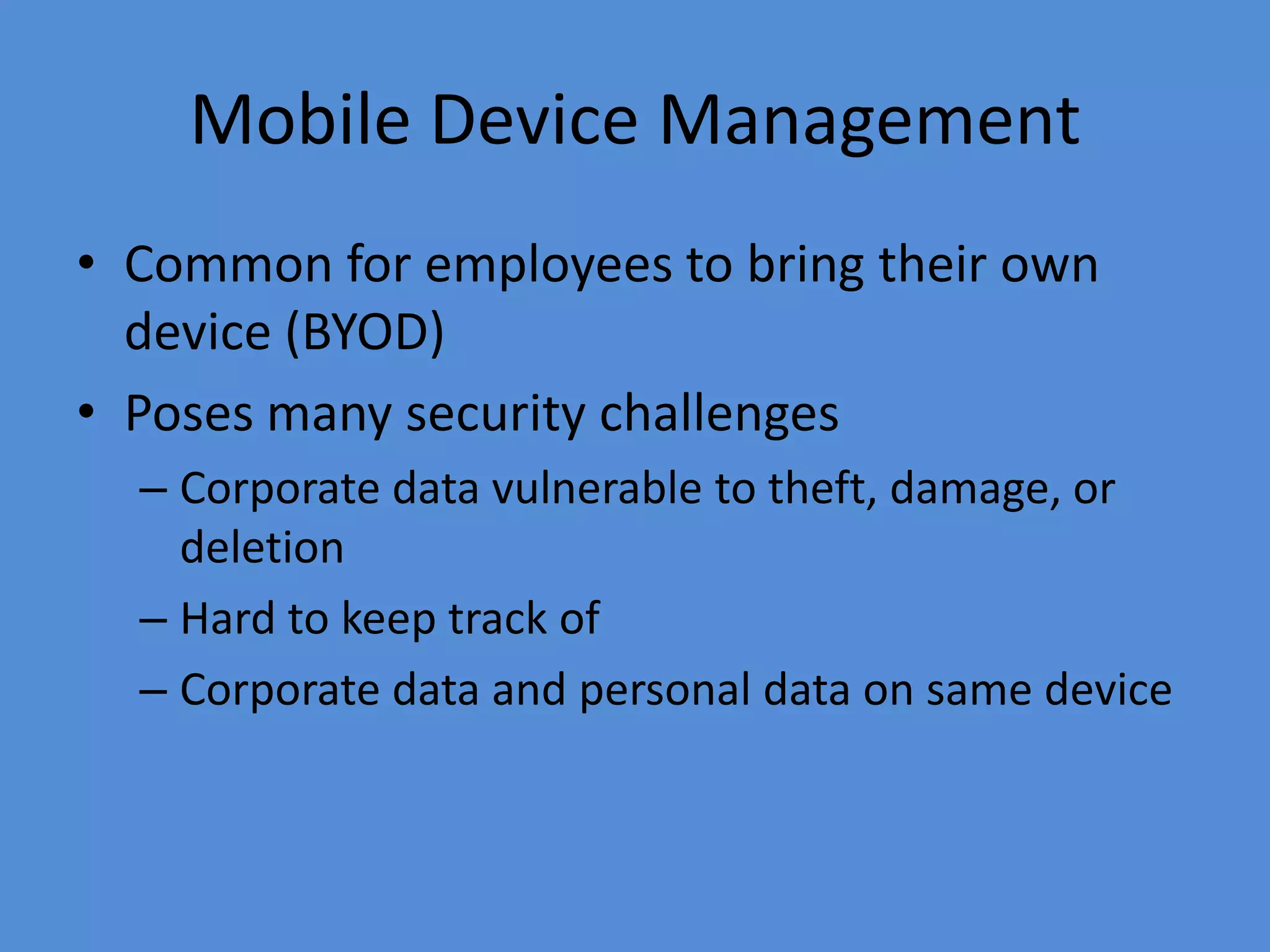 Mobile Device Management
• Common for employees to bring their own
device (BYOD)
• Poses many security challenges
– Corporate data vulnerable to theft, damage, or
deletion
– Hard to keep track of
– Corporate data and personal data on same device
 