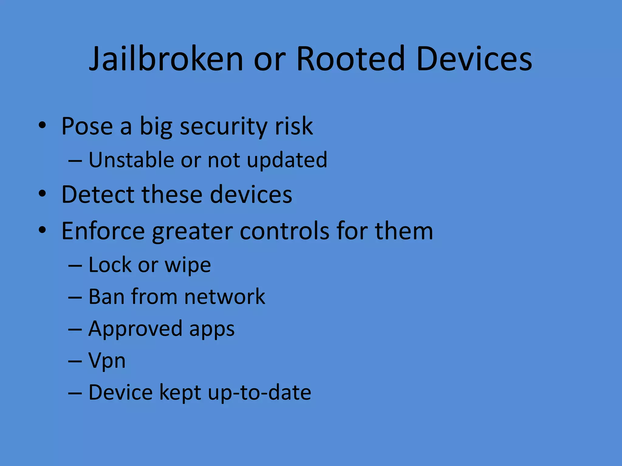 Jailbroken or Rooted Devices
• Pose a big security risk
– Unstable or not updated
• Detect these devices
• Enforce greater controls for them
– Lock or wipe
– Ban from network
– Approved apps
– Vpn
– Device kept up-to-date
 