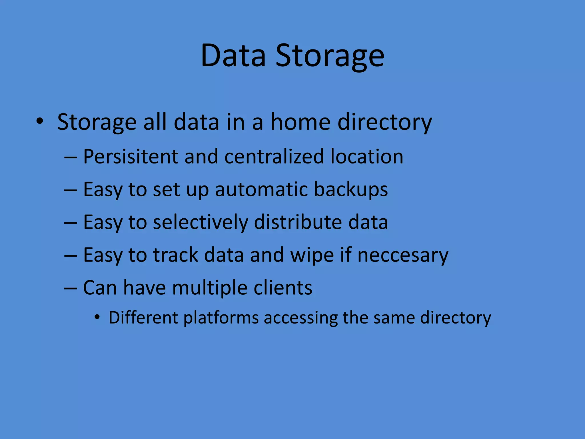 Data Storage
• Storage all data in a home directory
– Persisitent and centralized location
– Easy to set up automatic backups
– Easy to selectively distribute data
– Easy to track data and wipe if neccesary
– Can have multiple clients
• Different platforms accessing the same directory
 