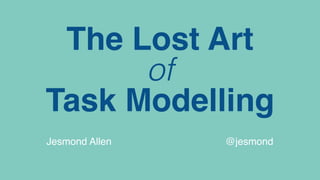 The Lost Art
of
Task Modelling
Jesmond Allen @jesmond
 