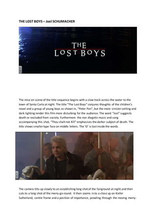 THE LOST BOYS – Joel SCHUMACHER
The mise en scene of the title sequence begins with a slow track across the water to the
town of Santa Carla at night. The title “The Lost Boys” conjures thoughts of the children’s
novel and a group of young boys as shown in, “Peter Pan”, but the more sinister setting and
dark lighting render this film more disturbing for the audience. The word “lost” suggests
death or excluded from society. Furthermore the non diegetic music and song
accompanying this shot, “Thou shalt not Kill” emphasises the darker subject of death. The
title shows smaller type face on middle letters. The ‘O’ is lost inside the words.
The camera tilts up slowly to an establishing long shot of the fairground at night and then
cuts to a long shot of the merry-go-round. It then zooms in to a close up on Kiefer
Sutherland, centre frame and a position of importance, prowling through the moving merry-
 