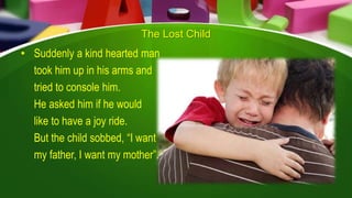 The Lost Child
• Suddenly a kind hearted man
took him up in his arms and
tried to console him.
He asked him if he would
like to have a joy ride.
But the child sobbed, “I want
my father, I want my mother”.
 