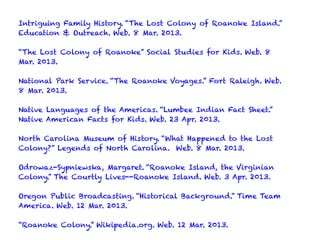 Intriguing Family History. “The Lost Colony of Roanoke Island.”
Education & Outreach. Web. 8 Mar. 2013.
“The Lost Colony of Roanoke” Social Studies for Kids. Web. 8
Mar. 2013.
National Park Service. “The Roanoke Voyages.” Fort Raleigh. Web.
8 Mar. 2013.
Native Languages of the Americas. “Lumbee Indian Fact Sheet.”
Native American Facts for Kids. Web. 23 Apr. 2013.
North Carolina Museum of History. “What Happened to the Lost
Colony?” Legends of North Carolina. Web. 8 Mar. 2013.
Odrowaz-Sypniewska, Margaret. “Roanoke Island, the Virginian
Colony.” The Courtly Lives--Roanoke Island. Web. 3 Apr. 2013.
Oregon Public Broadcasting. “Historical Background.” Time Team
America. Web. 12 Mar. 2013.
“Roanoke Colony.” Wikipedia.org. Web. 12 Mar. 2013.
 