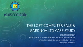 THE LOST COMPUTER SALE &
GARDNOV LTD CASE STUDY
PRESENTED BY GROUP I
ANDRE AGHATA, MUTIARA PERMATASARI, & RONGGO TANTRI YOGYANTO
INTERNATIONAL BUSINESS AND MANAGEMENT – BATCH 3
BUDI LUHUR UNIVERSITY
 