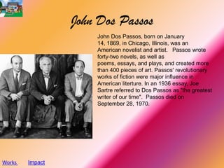 John Dos Passos
                     John Dos Passos, born on January
                     14, 1869, in Chicago, Illinois, was an
                     American novelist and artist. Passos wrote
                     forty-two novels, as well as
                     poems, essays, and plays, and created more
                     than 400 pieces of art. Passos' revolutionary
                     works of fiction were major influence in
                     American literture. In an 1936 essay, Joe
                     Sartre referred to Dos Passos as "the greatest
                     writer of our time". Passos died on
                     September 28, 1970.




Works   Impact
 