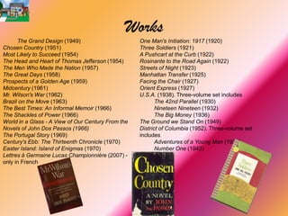 Works
      The Grand Design (1949)                       One Man's Initiation: 1917 (1920)
Chosen Country (1951)                               Three Soldiers (1921)
Most Likely to Succeed (1954)                       A Pushcart at the Curb (1922)
The Head and Heart of Thomas Jefferson (1954)       Rosinante to the Road Again (1922)
The Men Who Made the Nation (1957)                  Streets of Night (1923)
The Great Days (1958)                               Manhattan Transfer (1925)
Prospects of a Golden Age (1959)                    Facing the Chair (1927)
Midcentury (1961)                                   Orient Express (1927)
Mr. Wilson's War (1962)                             U.S.A. (1938). Three-volume set includes
Brazil on the Move (1963)                                  The 42nd Parallel (1930)
The Best Times: An Informal Memoir (1966)                  Nineteen Nineteen (1932)
The Shackles of Power (1966)                               The Big Money (1936)
World in a Glass - A View of Our Century From the   The Ground we Stand On (1949)
Novels of John Dos Passos (1966)                    District of Columbia (1952). Three-volume set
The Portugal Story (1969)                           includes
Century's Ebb: The Thirteenth Chronicle (1970)             Adventures of a Young Man (1939)
Easter Island: Island of Enigmas (1970)                    Number One (1943)
Lettres à Germaine Lucas Championnière (2007) -
only in French
 