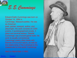 E.E.Cummings
    Edward Estlin Cummings was born on
    October 14, 1894 in
    Cambridge, Massachusettes. He was
    an American
    poet, painter, essayist, author, and
    playwright. His work consists of 3,000
    poems, 2 autobiographical novels, 4
    plays and several essays. Despite
    Cummings' use of avant-garde style, his
    work is usually conventional.
    Cummings' poetry often deals with
    themes of love and nature, as well as
    the relationship of the individual to the
    masses and to the world. Cummings

    died on September 3 1962.

Works    Impact
 