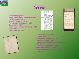 Works
Tower of Ivory. (1917)
Happy Marriage and Other Poems (1924).
The Pot of Earth. (1925)
Streets of the Earth. (1926)
The Hamlet of A. MacLeish. (1928)
Conquistador. (1932)
Frescoes for Mr. Rockefeller's City. (1933)
Panic. (1935)
Public Speech. (1936)

                                         The Fall of the City.(1937)
                                         Air Raid. (1938)
                                         America Was Promises. (1939)
                                         The Irresponsibles. (1940)
                                         The American Cause and A Time to Speak.
                                         (1941)
                                         Active and Other Poems. (1948)
                                         Poetry and Opinions. (1950)
                                         Collected Poems, 1917-1952. (1952)
                                         J.B. (1958)
 