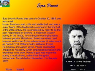 Ezra Pound

Ezra Loomis Pound was born on October 30, 1885, and
was a well
known American poet, critic and intellectual, and was a
major figure of the Modernist movement in the first half
of the 20th century. He is considered by many to be the
poet responsible for defining a modernist visual in
poetry. In the 1920s, Pound began exchanging ideas
between popular ?British and American writers, and
became well-known for his advancement of writers such
as Robert Frost, William Carlos Williams, Ernest
Hemingway and James Joyce. Pound contributed
Imagism to his poetry, which emphasized precision and
exactness in his work. Pound’s goal was to give his
poetry a musical tone, rather than the typical
metronome. Pound died on November 1, in the year
1972.


   Works     Impact
 