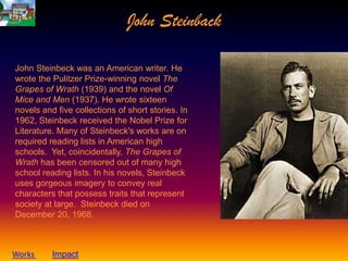 John Steinback

John Steinbeck was an American writer. He
wrote the Pulitzer Prize-winning novel The
Grapes of Wrath (1939) and the novel Of
Mice and Men (1937). He wrote sixteen
novels and five collections of short stories. In
1962, Steinbeck received the Nobel Prize for
Literature. Many of Steinbeck's works are on
required reading lists in American high
schools. Yet, coincidentally, The Grapes of
Wrath has been censored out of many high
school reading lists. In his novels, Steinbeck
uses gorgeous imagery to convey real
characters that possess traits that represent
society at large. Steinbeck died on
December 20, 1968.



Works     Impact
 