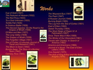 Works
Cup of Gold (1927)                        The Wayward Bus (1947)
The Pastures of Heaven (1932)             The Pearl (1947)
The Red Pony (1933)                       A Russian Journal (1948)
To a God Unknown (1933)                   Burning Bright (1950)
Tortilla Flat (1935)                      The Log from the Sea of Cortez (1951)
In Dubious Battle (1936)                  East of Eden (1952)
The Harvest Gypsies: On the Road to the   Sweet Thursday (1954)
    Grapes of Wrath (1936)
                                          The Short Reign of Pippin IV: A
Of Mice and Men (1937)                        Fabrication (1957)
The Long Valley (1938)                    Once There Was A War (1958)
The Grapes of Wrath (1939)                The Winter of Our Discontent (1961)
The Forgotten Village (1941)              Travels with Charley: In Search of
Sea of Cortez: A Leisurely Journal of         America (1962)
    Travel and Research (1941)            America and Americans (1966)
The Moon Is Down (1942)                   Journal of a Novel: The East of Eden
Bombs Away: The Story of a Bomber             Letters (1969)
    Team (1942)                           Viva Zapata! (1975)
Cannery Row (1945)                        The Acts of King Arthur and His Noble
                                              Knights (1976)
 