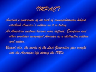 IMPACT
America's awareness of its lack of cosmopolitanism helped
  establish America’s culture as it is today.
As American customs became more defined, European and
  other countries recognized America as a distinctive culture
  and nation.
Beyond this, the novels of the Lost Generation give insight
  into the American life during the 1920s
 