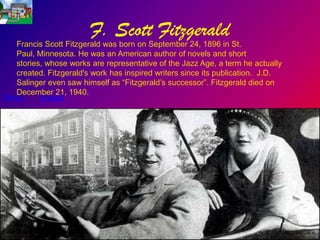 F. Scott Fitzgerald
   Francis Scott Fitzgerald was born on September 24, 1896 in St.
   Paul, Minnesota. He was an American author of novels and short
   stories, whose works are representative of the Jazz Age, a term he actually
   created. Fitzgerald's work has inspired writers since its publication. J.D.
   Salinger even saw himself as “Fitzgerald’s successor”. Fitzgerald died on
   December 21, 1940.
Works     Impact
 