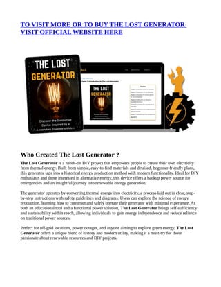 TO VISIT MORE OR TO BUY THE LOST GENERATOR
VISIT OFFICIAL WEBSITE HERE
Who Created The Lost Generator ?
The Lost Generator is a hands-on DIY project that empowers people to create their own electricity
from thermal energy. Built from simple, easy-to-find materials and detailed, beginner-friendly plans,
this generator taps into a historical energy production method with modern functionality. Ideal for DIY
enthusiasts and those interested in alternative energy, this device offers a backup power source for
emergencies and an insightful journey into renewable energy generation.
The generator operates by converting thermal energy into electricity, a process laid out in clear, step-
by-step instructions with safety guidelines and diagrams. Users can explore the science of energy
production, learning how to construct and safely operate their generator with minimal experience. As
both an educational tool and a functional power solution, The Lost Generator brings self-sufficiency
and sustainability within reach, allowing individuals to gain energy independence and reduce reliance
on traditional power sources.
Perfect for off-grid locations, power outages, and anyone aiming to explore green energy, The Lost
Generator offers a unique blend of history and modern utility, making it a must-try for those
passionate about renewable resources and DIY projects.
 