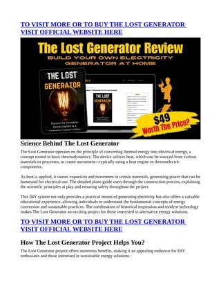 TO VISIT MORE OR TO BUY THE LOST GENERATOR
VISIT OFFICIAL WEBSITE HERE
Science Behind The Lost Generator
The Lost Generator operates on the principle of converting thermal energy into electrical energy, a
concept rooted in basic thermodynamics. The device utilizes heat, which can be sourced from various
materials or processes, to create movement—typically using a heat engine or thermoelectric
components.
As heat is applied, it causes expansion and movement in certain materials, generating power that can be
harnessed for electrical use. The detailed plans guide users through the construction process, explaining
the scientific principles at play and ensuring safety throughout the project.
This DIY system not only provides a practical means of generating electricity but also offers a valuable
educational experience, allowing individuals to understand the fundamental concepts of energy
conversion and sustainable practices. The combination of historical inspiration and modern technology
makes The Lost Generator an exciting project for those interested in alternative energy solutions.
TO VISIT MORE OR TO BUY THE LOST GENERATOR
VISIT OFFICIAL WEBSITE HERE
How The Lost Generator Project Helps You?
The Lost Generator project offers numerous benefits, making it an appealing endeavor for DIY
enthusiasts and those interested in sustainable energy solutions:
 