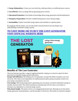 1. Energy Independence: Create your own electricity, reducing reliance on traditional power sources.
2. Cost-Effective: Save on energy bills by generating power at home.
3. Educational Experience: Gain hands-on knowledge about energy generation and thermodynamics.
4. Emergency Preparedness: Provide a reliable backup power source during outages.
5. Sustainability: Explore renewable energy options and contribute to a greener planet.
By engaging with this project, you not only build a functional device but also deepen your
understanding of alternative energy systems.
TO VISIT MORE OR TO BUY THE LOST GENERATOR
VISIT OFFICIAL WEBSITE HERE
Benefits of The Lost Generator
The Lost Generator provides a range of significant benefits, making it an attractive option for those
interested in renewable energy and self-sufficiency:
Energy Self-Sufficiency: By building your own generator, you gain the ability to produce your own
electricity. This reduces your dependence on traditional power grids, giving you greater control over
your energy consumption and costs.
Cost Savings: With rising energy prices, generating your own power can lead to substantial savings on
monthly electricity bills. The initial investment in materials pays off over time as you reduce or
eliminate your dependence on external energy sources.
Educational Insight: The project serves as an engaging educational tool, allowing you to learn about
energy generation, thermodynamics, and the principles of electricity. This hands-on experience deepens
 