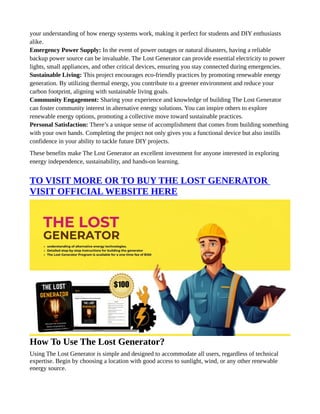 your understanding of how energy systems work, making it perfect for students and DIY enthusiasts
alike.
Emergency Power Supply: In the event of power outages or natural disasters, having a reliable
backup power source can be invaluable. The Lost Generator can provide essential electricity to power
lights, small appliances, and other critical devices, ensuring you stay connected during emergencies.
Sustainable Living: This project encourages eco-friendly practices by promoting renewable energy
generation. By utilizing thermal energy, you contribute to a greener environment and reduce your
carbon footprint, aligning with sustainable living goals.
Community Engagement: Sharing your experience and knowledge of building The Lost Generator
can foster community interest in alternative energy solutions. You can inspire others to explore
renewable energy options, promoting a collective move toward sustainable practices.
Personal Satisfaction: There’s a unique sense of accomplishment that comes from building something
with your own hands. Completing the project not only gives you a functional device but also instills
confidence in your ability to tackle future DIY projects.
These benefits make The Lost Generator an excellent investment for anyone interested in exploring
energy independence, sustainability, and hands-on learning.
TO VISIT MORE OR TO BUY THE LOST GENERATOR
VISIT OFFICIAL WEBSITE HERE
How To Use The Lost Generator?
Using The Lost Generator is simple and designed to accommodate all users, regardless of technical
expertise. Begin by choosing a location with good access to sunlight, wind, or any other renewable
energy source.
 