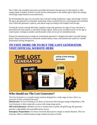 Next, follow the assembly instructions provided and connect the generator to solar panels or other
energy inputs if needed. Switch it on and use the control panel or the mobile app to adjust the settings
and energy output based on your preferences.
By downloading the app, you can easily track real-time energy production, usage, and storage. Connect
the app to the generator to streamline monitoring. Plug in essential devices, ensuring the power demand
stays within the generator's capacity, and adjust usage according to the insights from the app.
To keep the system running efficiently, regularly inspect the generator for signs of wear and clean it,
particularly the solar panels, to maximize energy capture. Keep an eye on battery levels via the app or
control panel, recharge as needed, and disconnect when not in use for extended periods.
Prepare for potential power outages by ensuring the generator is charged and ready to provide backup
power. Keep essential devices connected, monitor battery status, and maintain the system for reliable
performance during emergencies.
TO VISIT MORE OR TO BUY THE LOST GENERATOR
VISIT OFFICIAL WEBSITE HERE
Who should use The Lost Generator?
The Lost Generator is a versatile energy solution designed for a wide range of users. Here’s an
overview of who can benefit the most:
Homeowners: If you're looking to cut down on electricity bills and gain energy independence, The
Lost Generator is ideal, especially in areas with rising energy prices.
Off-Grid Enthusiasts: Whether you live in remote areas or prefer off-grid living, this generator
provides a dependable and sustainable power source.
Emergency Preparedness: For those concerned about power outages or natural disasters, The Lost
Generator offers a reliable backup energy solution for peace of mind.
 