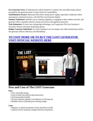 Eco-Conscious Users: If reducing your carbon footprint is a priority, the renewable energy options
provided by this generator make it a great choice for sustainability.
Small Business Owners: Businesses that need a steady power supply, especially in industries where
interruptions could lead to losses, will find The Lost Generator helpful.
Outdoor Enthusiasts: Whether you're camping, tailgating, or engaging in other outdoor activities, this
generator offers a portable solution to keep your devices and appliances powered.
Tech Enthusiasts: If you're into cutting-edge technology, you’ll appreciate The Lost Generator’s
innovative features and smart monitoring options.
Budget-Conscious Individuals: For those seeking to save on energy costs while maintaining comfort,
this generator delivers efficiency and affordability.
TO VISIT MORE OR TO BUY THE LOST GENERATOR
VISIT OFFICIAL WEBSITE HERE
Pros and Cons of The LOST Generator
Pros:
• Free, renewable energy.
• Easy to build with step-by-step instructions.
• Environmentally friendly.
• No fuel required, making it cost-effective in the long run.
• Reliable source of backup power during outages.
Cons:
• Requires an initial investment of time and effort to build.
• Upfront cost for materials, though relatively inexpensive.
 