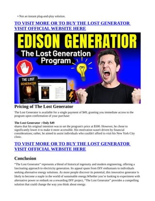 • Not an instant plug-and-play solution.
TO VISIT MORE OR TO BUY THE LOST GENERATOR
VISIT OFFICIAL WEBSITE HERE
Pricing of The Lost Generator
The Lost Generator is available for a single payment of $49, granting you immediate access to the
program upon confirmation of your purchase:
The Lost Generator : Only $49
shares that his original intention was to set the program's price at $500. However, he chose to
significantly lower it to make it more accessible. His motivation wasn't driven by financial
considerations; rather, he aimed to assist individuals who couldn't afford to visit his New York City
clinic.
TO VISIT MORE OR TO BUY THE LOST GENERATOR
VISIT OFFICIAL WEBSITE HERE
Conclusion
“The Lost Generator” represents a blend of historical ingenuity and modern engineering, offering a
fascinating approach to electricity generation. Its appeal spans from DIY enthusiasts to individuals
seeking alternative energy solutions. As more people discover its potential, this innovative generator is
likely to become a staple in the world of sustainable energy.Whether you’re looking to experiment with
alternative power or embark on a rewarding DIY project, “The Lost Generator” provides a compelling
solution that could change the way you think about energy.
 