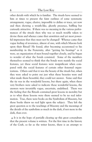 The Lost Key6
other details with which he is familiar. The rituals have seemed to
him at times to present the faint outlines of some systematic
arrangement, vague, elusive, impossible to define or trace, yet now
and then showing a wraith-like, ghostly presence, baffling but
curiously attractive. If there was no meaning in the various perfor-
mances of the rituals then why was so much trouble taken to
devise them and whence came that unwritten and yet most power-
ful impression that they must not be changed? Whence came that
vague feeling of reverence, almost of awe, with which Masons look
upon their Ritual? He found, after becoming accustomed to his
membership in the Fraternity, after “getting his bearings” as it
were, an organization of men bound together closely, and he began
to wonder of what the bonds consisted. Some of the members
themselves seemed to think that the bonds were mainly the social
features, yet these social features were insignificant when com-
pared with the social features of certain other fraternal organ-
izations. Others said that it was the beauty of the rituals but, when
they were asked to point out just what these beauties were and
what made them beautiful, they could not answer. Some said that
the tie was in the wonderful lessons, but there again, when these
very brothers were asked to indicate those wonderful lessons, the
answers were invariably vague, uncertain, undefined. There was
the feeling that the Rituals contained great lessons in morality but
as to what those lessons were there seemed to be no real infor-
mation. True, there were books on the Symbolism of Masonry, but
those books threw no real light upon the subject. They left the
great question as to the teachings of Masonry and the meanings of
the details of the symbolism as much in the dark, if not more in the
dark, than ever.
4. It is in the hope of partially clearing up this great conundrum
that the present volume is written. For the first time in the history
of the Craft, so far as the writer knows, there is an attempt to
 