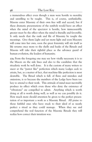 The Lost Key96
a tremendous effect even though a man were hostile to morality
and unwilling to be taught. This is, of course, unthinkable.
Masons enter Masonry of their own free wiII and accord, but if
these dramatic presentations of the symbols would have an effect
when the mind of the spectator is hostile, how immeasurably
greater must be the effect when the mind is friendly and favorable.
It only needs that the rank and file of Masonry be taught the
meanings. Give them Light and yet more light and soon Masonry
will come into her own, soon the great fraternity will stir itself as
life returns once more to the shells and husks of the Rituals and
Masons will take their rightful place as the advance guard of
human evolution, the leaders of humanity.
279. From the foregoing one may see how vitally necessary it is to
the Mason on the side lines and also to the candidate that the
ritualistic work be well done. It is the custom of many writers to
sneer at the “parrot like” perfection which many Lodges seek to
attain, but, as a matter of fact, that machine-like perfection is most
desirable. The Ritual which is full. of flaws and mistakes and
omissions, is so because the members of the Lodge have been too
lazy to attend to their work. This attitude of mind must inevitably
produce its effect which even those who deny the existence of
“vibrations” are compelled to admit. Anything which is worth
doing at all is worth doing weIl, as well as we can possibly do it.
How much more should attention be given to the perfect presen-
tation of so important a work as a Masonic Ritual. All praise to
those faithful ones who have stuck to their ideal of as nearly
perfect a ritual as they could manage. When they see and
comprehend the real function of the Masonic Rituals they will
realize how correct their intuition was.
 