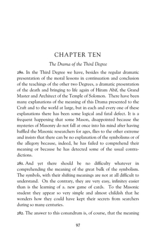 97
CHAPTER TEN
The Drama of the Third Degree
280. In the Third Degree we have, besides the regular dramatic
presentation of the moral lessons in continuation and conclusion
of the teachings of the other two Degrees, a dramatic presentation
of the death and bringing to life again of Hiram Abif, the Grand
Master and Architect of the Temple of Solomon. There have been
many explanations of the meaning of this Drama presented to the
Craft and to the world at large, but in each and every one of these
explanations there has been some logical and fatal defect. It is a
frequent happening that some Mason, disappointed because the
mysteries of Masonry do not fall at once into his mind after having
baffled the Masonic researchers for ages, flies to the other extreme
and insists that there can be no explanation of the symbolisms or of
the allegory because, indeed, he has failed to comprehend their
meaning or because he has detected some of the usual contra-
dictions.
281. And yet there should be no difficulty whatever in
comprehending the meaning of the great bulk of the symbolism.
The symbols, with their shifting meanings are not at all difficult to
understand. On the contrary, they are very easy, infinitey easier
than is the learning of a. new game of cards. To the Masonic
student they appear so very simple and almost childish that he
wonders how they could have kept their secrets from searchers
during so many centuries.
282. The answer to this conundrum is, of course, that the meaning
 