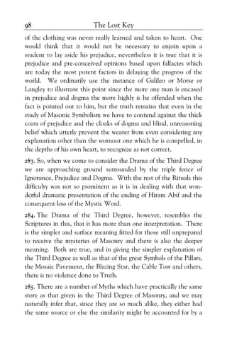 The Lost Key98
of the clothing was never really learned and taken to heart. One
would think that it would not be necessary to enjoin upon a
student to lay aside his prejudice, nevertheless it is true that it is
prejudice and pre-conceived opinions based upon fallacies which
are today the most potent factors in delaying the progress of the
world. We ordinarily use the instance of Galileo or Morse or
Langley to illustrate this point since the more any man is encased
in prejudice and dogma the more highly is he offended when the
fact is pointed out to him, but the truth remains that even in the
study of Masonic Symbolism we have to contend against the thick
coats of prejudice and the cloaks of dogma and blind, unreasoning
belief which utterly prevent the wearer from even considering any
explanation other than the wornout one which he is compelled, in
the depths of his own heart, to recognize as not correct.
283. So, when we come to consider the Drama of the Third Degree
we are approaching ground surrounded by the triple fence of
Ignorance, Prejudice and Dogma. With the rest of the Rituals this
difficulty was not so prominent as it is in dealing with that won-
derful dramatic presentation of the ending of Hiram Abif and the
consequent loss of the Mystic Word.
284. The Drama of the Third Degree, however, resembles the
Scriptures in this, that it has more than one interpretation. There
is the simpler and surface meaning fitted for those still unprepared
to receive the mysteries of Masonry and there is also the deeper
meaning. Both are true, and in giving the simpler explanation of
the Third Degree as well as that of the great Symbols of the Pillars,
the Mosaic Pavement, the Blazing Star, the Cable Tow and others,
there is no violence done to Truth.
285. There are a number of Myths which have practically the same
story as that given in the Third Degree of Masonry, and we may
naturally infer that, since they are so much alike, they either had
the same source or else the similarity might be accounted for by a
 